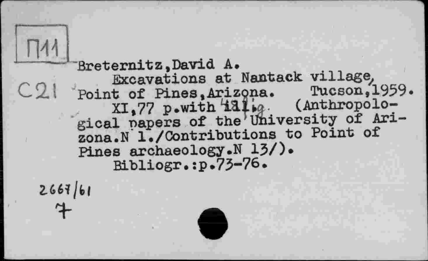 ﻿їж
'—' Breternitz,David A.
Excavations at Nantack village, . Point of Pines,Arizona.	Tucson, 1959.
XI,77 p.with 111к-	(Anthropolo-
gical napers of the1 University of Arizona. N1./Contributions to Point of Pines archaeology.N 15/)*
Bibliogr.:p.75-76.
2.661/Ы